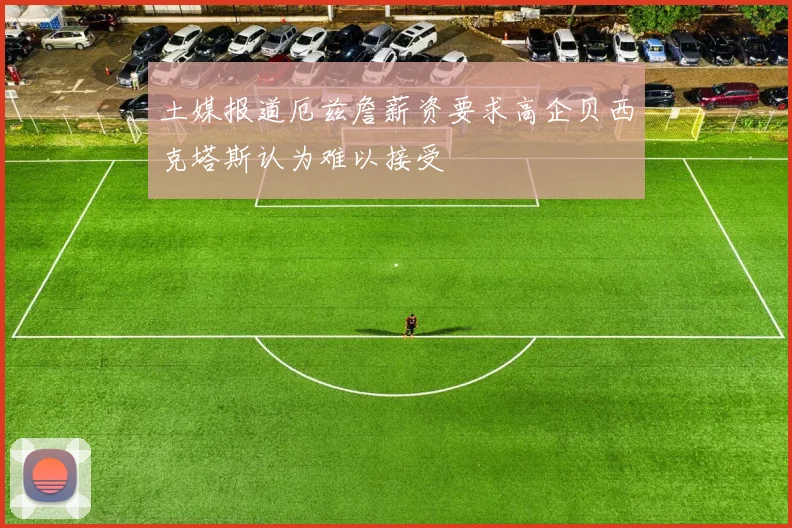 土媒报道厄兹詹薪资要求高企贝西克塔斯认为难以接受