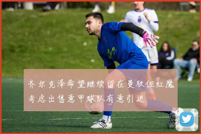 齐尔克泽希望继续留在曼联但红魔考虑出售意甲球队有意引进