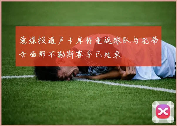 意媒报道卢卡库将重返球队与孔蒂会面那不勒斯赛季已结束