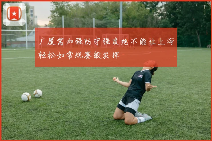 广厦需加强防守强度绝不能让上海轻松如常规赛般发挥