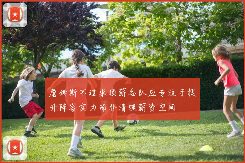 詹姆斯不追求顶薪各队应专注于提升阵容实力而非清理薪资空间