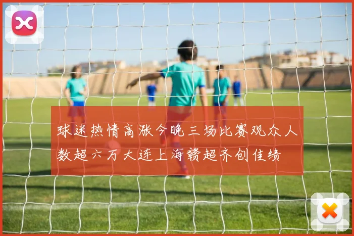 球迷热情高涨今晚三场比赛观众人数超六万大连上海赣超齐创佳绩