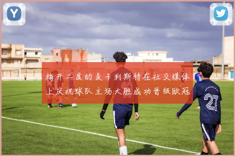 梅开二度的麦卡利斯特在社交媒体上庆祝球队主场大胜成功晋级欧冠16强