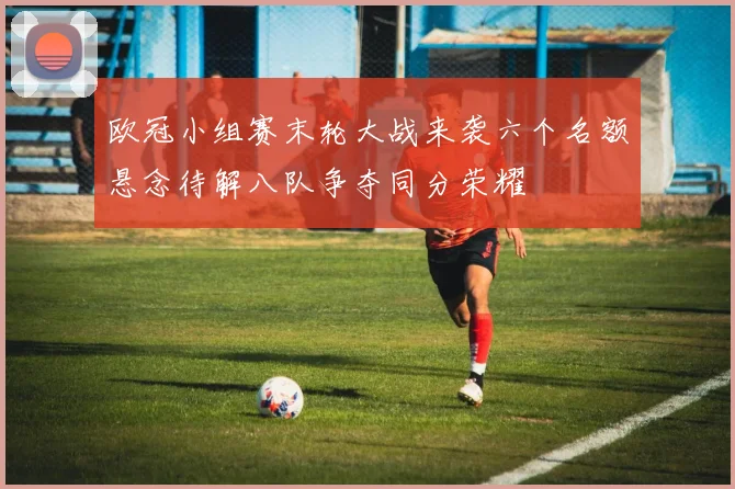 欧冠小组赛末轮大战来袭六个名额悬念待解八队争夺同分荣耀