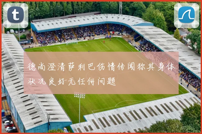 德尚澄清萨利巴伤情传闻称其身体状况良好无任何问题