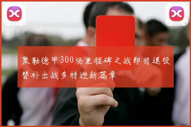 聚勒德甲300场里程碑之战即将退役替补出战多特迎新篇章