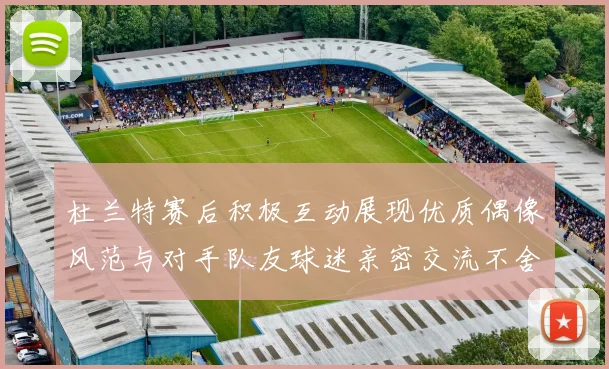 杜兰特赛后积极互动展现优质偶像风范与对手队友球迷亲密交流不舍离场