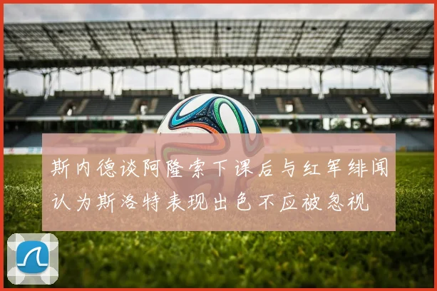 斯内德谈阿隆索下课后与红军绯闻认为斯洛特表现出色不应被忽视