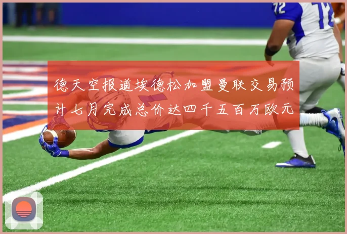 德天空报道埃德松加盟曼联交易预计七月完成总价达四千五百万欧元