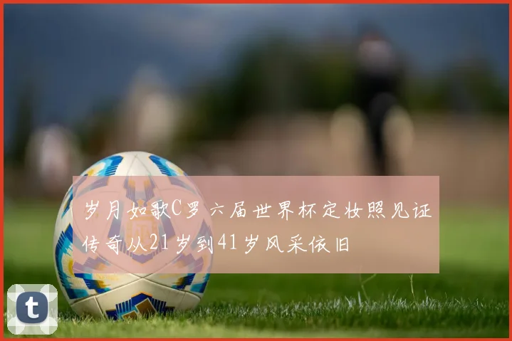 岁月如歌C罗六届世界杯定妆照见证传奇从21岁到41岁风采依旧
