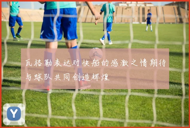 瓦格勒表达对快船的感激之情期待与球队共同创造辉煌