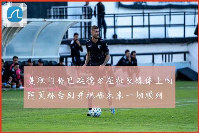 曼联门将巴延德尔在社交媒体上向阿莫林告别并祝福未来一切顺利