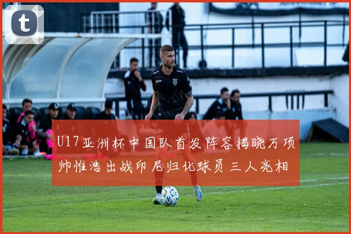 U17亚洲杯中国队首发阵容揭晓万项帅惟浩出战印尼归化球员三人亮相