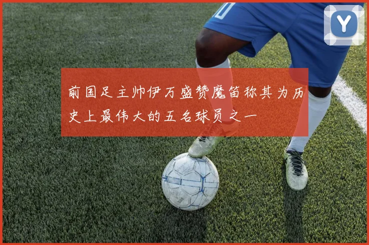 前国足主帅伊万盛赞魔笛称其为历史上最伟大的五名球员之一