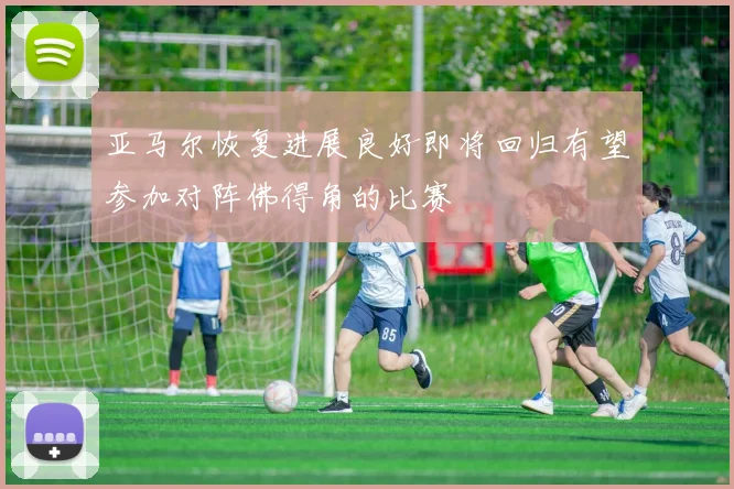 亚马尔恢复进展良好即将回归有望参加对阵佛得角的比赛
