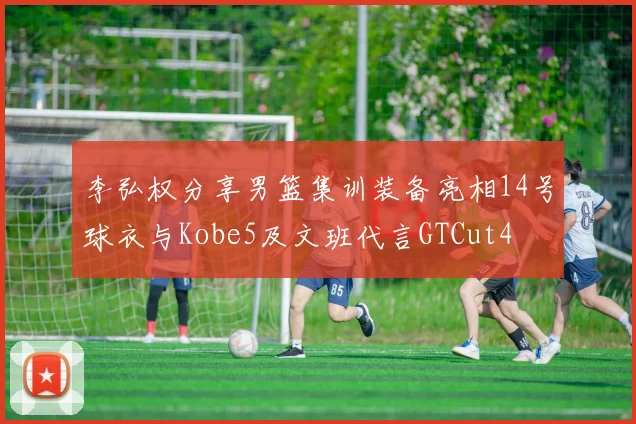 李弘权分享男篮集训装备亮相14号球衣与Kobe5及文班代言GTCut4