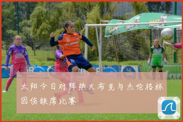 太阳今日对阵热火布克与杰伦格林因伤缺席比赛