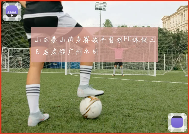 山东泰山热身赛战平首尔FC休假三日后启程广州冬训