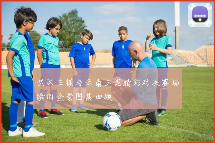 武汉三镇与云南玉昆精彩对决赛场瞬间全景图集回顾