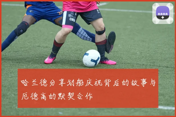 哈兰德分享划船庆祝背后的故事与厄德高的默契合作