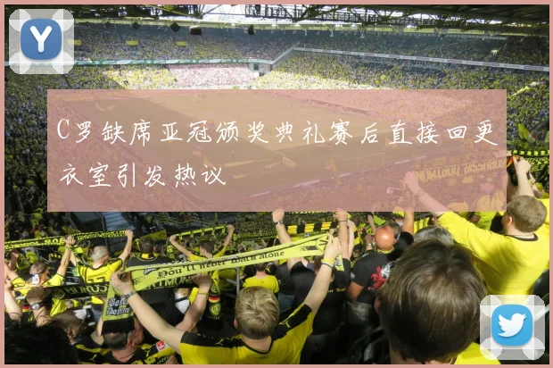 C罗缺席亚冠颁奖典礼赛后直接回更衣室引发热议
