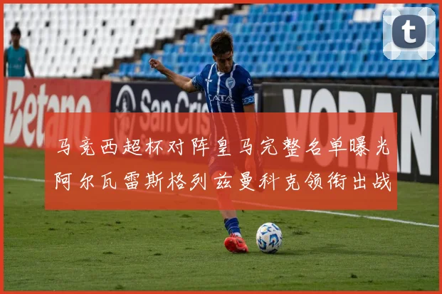 马竞西超杯对阵皇马完整名单曝光阿尔瓦雷斯格列兹曼科克领衔出战