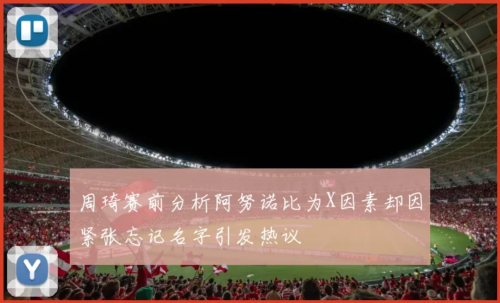 周琦赛前分析阿努诺比为X因素却因紧张忘记名字引发热议